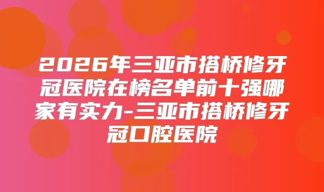 2026年三亚市搭桥修牙冠医院在榜名单前十强哪家有实力-三亚市搭桥修牙冠口腔医院