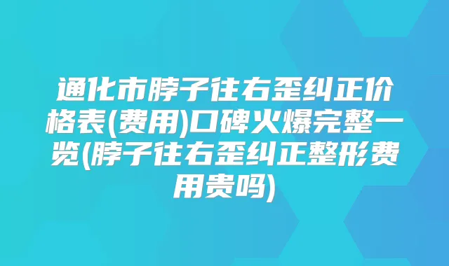 通化市脖子往右歪纠正价格表(费用)口碑火爆完整一览(脖子往右歪纠正整形费用贵吗)
