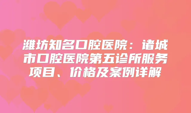 潍坊知名口腔医院：诸城市口腔医院第五诊所服务项目、价格及案例详解