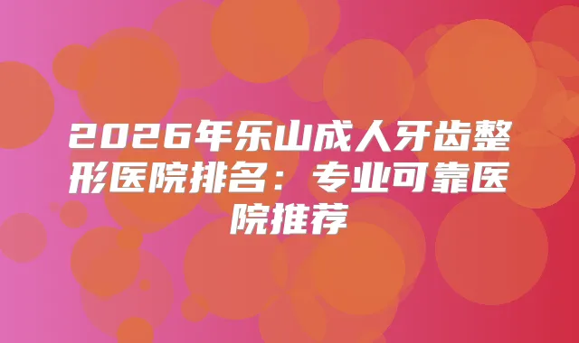 2026年乐山成人牙齿整形医院排名：专业可靠医院推荐