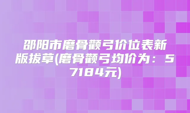 邵阳市磨骨颧弓价位表新版拔草(磨骨颧弓均价为:57184元)