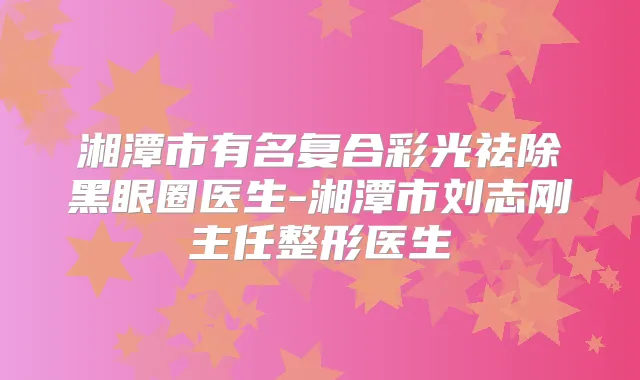 湘潭市有名复合彩光祛除黑眼圈医生-湘潭市刘志刚主任整形医生