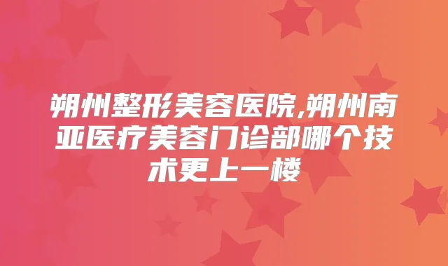 朔州整形美容医院,朔州南亚医疗美容门诊部哪个技术更上一楼
