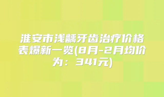淮安市浅龋牙齿价格表爆新一览(8月-2月均价为:341元)