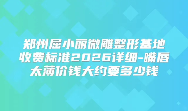郑州屈小丽微雕整形基地收费标准2026详细-嘴唇太薄价钱大约要多少钱