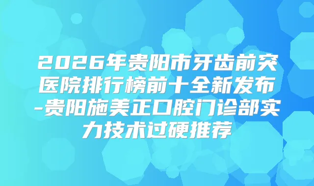 2026年贵阳市牙齿前突医院排行榜前十全新发布-贵阳施美正口腔门诊部实力技术过硬推荐
