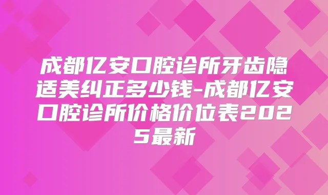 成都亿安口腔诊所牙齿隐适美纠正多少钱-成都亿安口腔诊所价格价位表2025新