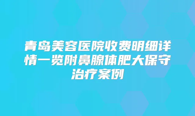 青岛美容医院收费明细详情一览附鼻腺体肥大保守案例