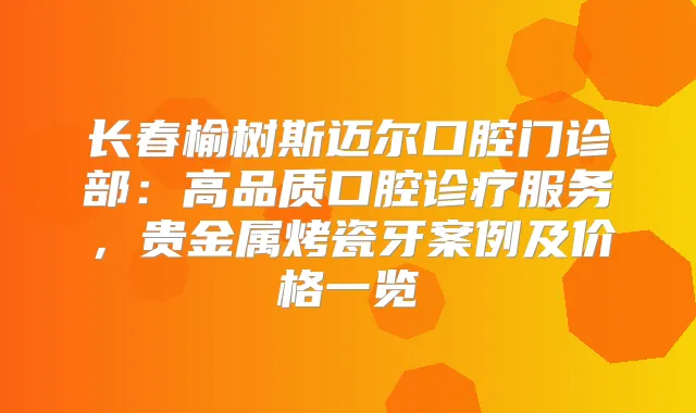 长春榆树斯迈尔口腔门诊部:高品质口腔诊疗服务,贵金属烤瓷牙案例及价格一览