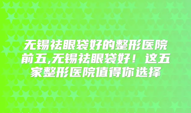 无锡祛眼袋好的整形医院前五,无锡祛眼袋好!这五家整形医院值得你选择