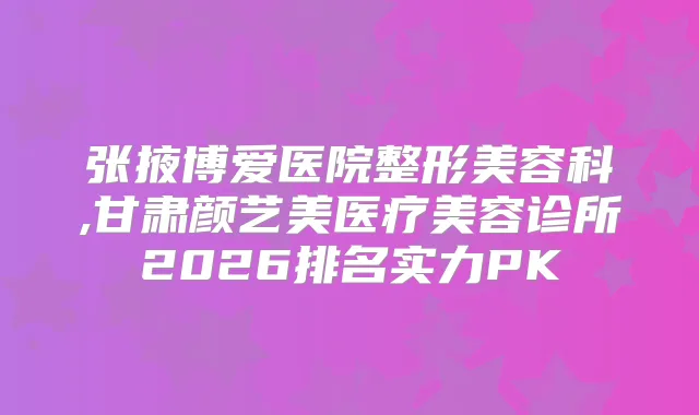 张掖博爱医院整形美容科,甘肃颜艺美医疗美容诊所2026排名实力PK