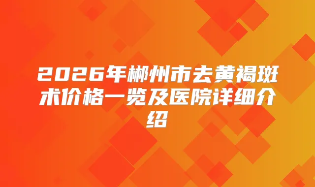 2026年郴州市去黄褐斑术价格一览及医院详细介绍