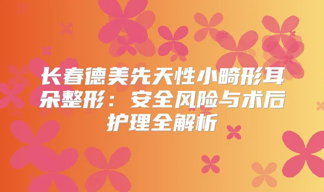 长春德美先天性小畸形耳朵整形:安全风险与术后护理全解析