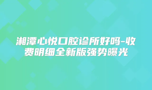 湘潭心悦口腔诊所好吗-收费明细全新版强势曝光