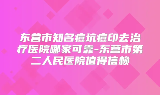 东营市知名痘坑痘印去医院哪家可靠-东营市第二人民医院值得信赖