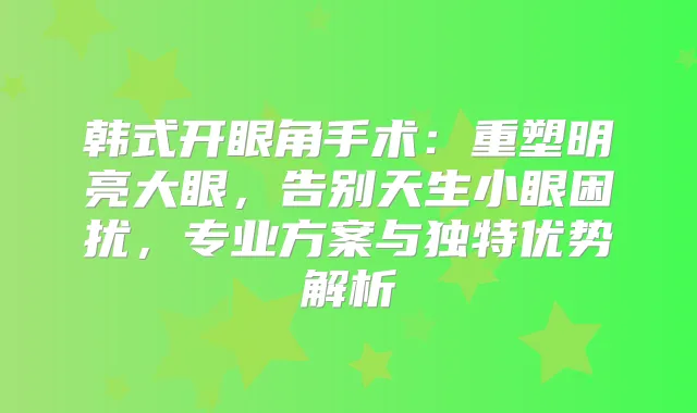 韩式开眼角手术：重塑明亮大眼，告别天生小眼困扰，专业方案与独特优势解析