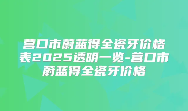 营口市蔚蓝得全瓷牙价格表2025透明一览-营口市蔚蓝得全瓷牙价格
