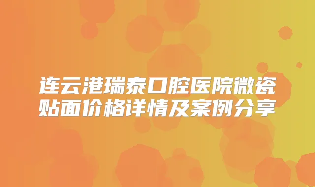 连云港瑞泰口腔医院微瓷贴面价格详情及案例分享