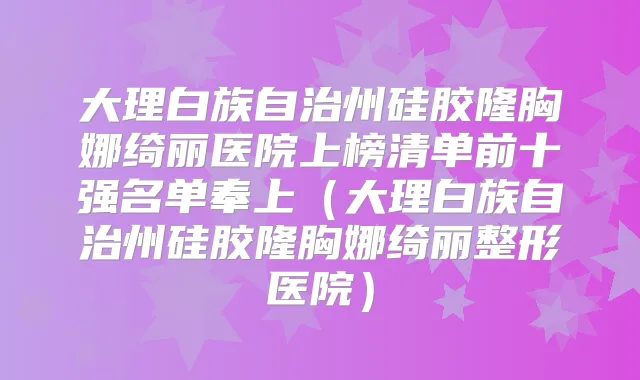 大理白族自治州硅胶隆胸娜绮丽医院上榜清单前十强名单奉上（大理白族自治州硅胶隆胸娜绮丽整形医院）