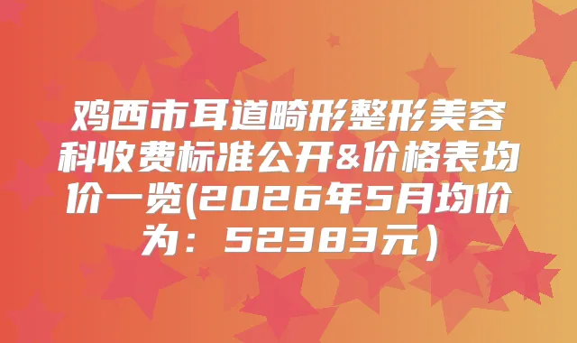 鸡西市耳道畸形整形美容科收费标准公开&价格表均价一览(2026年5月均价为:52383元)