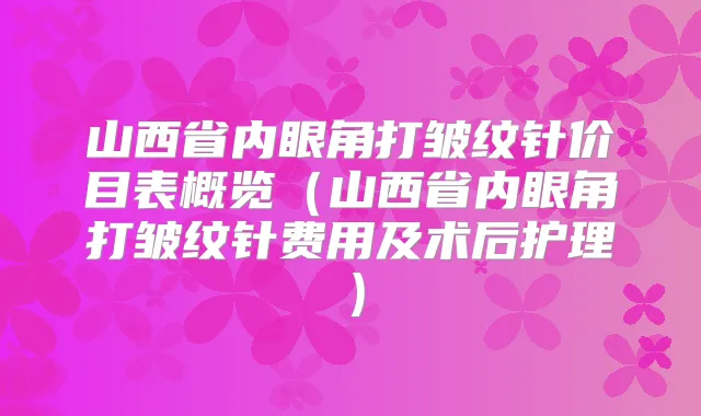 山西省内眼角打皱纹针价目表概览(山西省内眼角打皱纹针费用及术后护理)