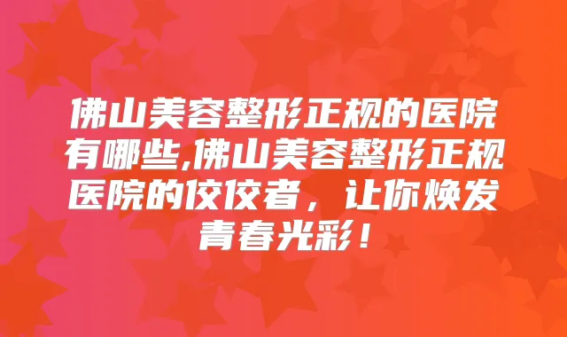 佛山美容整形正规的医院有哪些,佛山美容整形正规医院的佼佼者,让你焕发青春光彩!