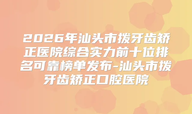 2026年汕头市拨牙齿矫正医院综合实力前十位排名可靠榜单发布-汕头市拨牙齿矫正口腔医院