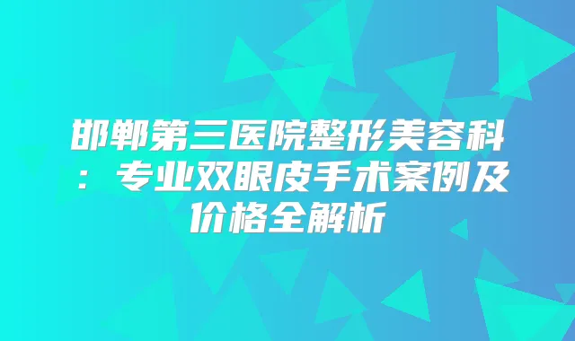 邯郸第三医院整形美容科：专业双眼皮手术案例及价格全解析