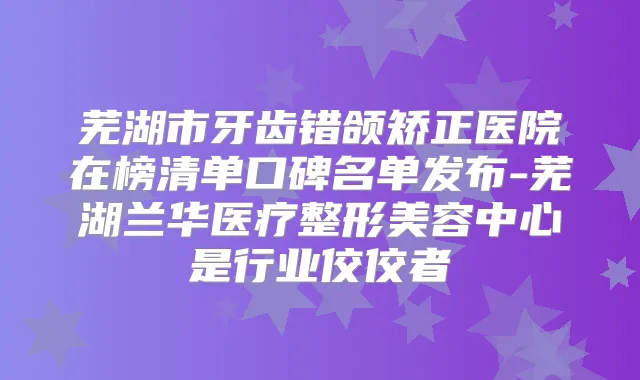 芜湖市牙齿错颌矫正医院在榜清单口碑名单发布-芜湖兰华医疗整形美容中心是行业佼佼者