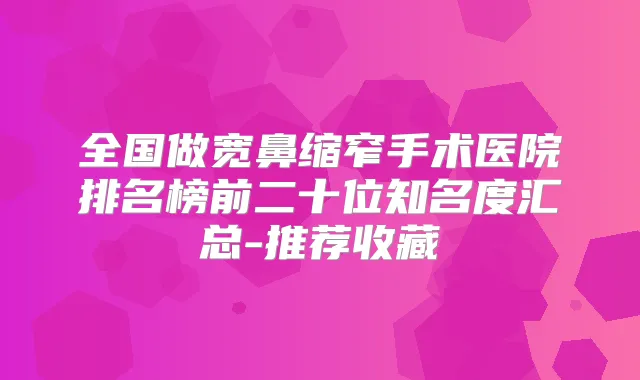 全国做宽鼻缩窄手术医院排名榜前二十位知名度汇总-推荐收藏