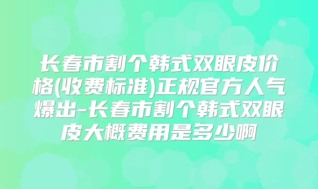 长春市割个韩式双眼皮价格(收费标准)正规官方人气爆出-长春市割个韩式双眼皮大概费用是多少啊