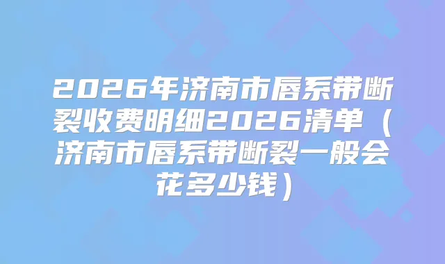 2026年济南市唇系带断裂收费明细2026清单（济南市唇系带断裂一般会花多少钱）