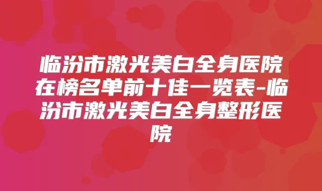 临汾市激光美白全身医院在榜名单前十佳一览表-临汾市激光美白全身整形医院