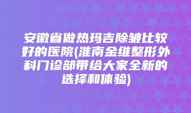 安徽省做热玛吉除皱比较好的医院(淮南金维整形外科门诊部带给大家全新的选择和体验)