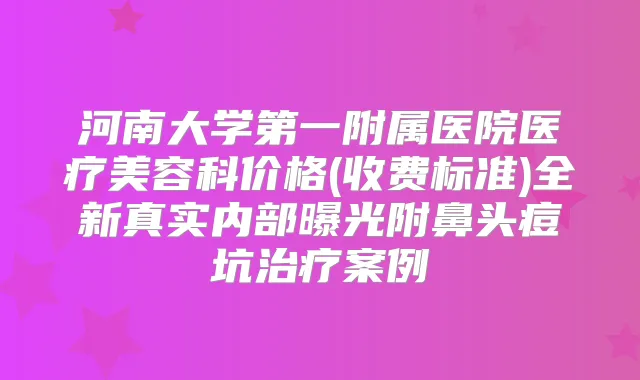 河南大学第一附属医院医疗美容科价格(收费标准)全新真实内部曝光附鼻头痘坑案例
