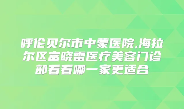 呼伦贝尔市中蒙医院,海拉尔区富晓雷医疗美容门诊部看看哪一家更适合