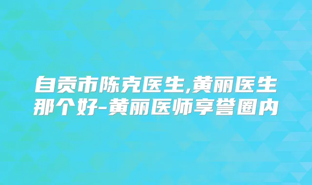 自贡市陈克医生,黄丽医生那个好-黄丽医师享誉圈内