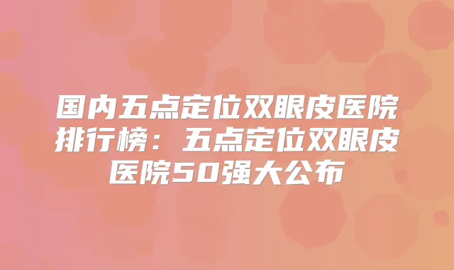国内五点定位双眼皮医院排行榜:五点定位双眼皮医院50强大公布