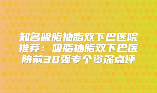 知名吸脂抽脂双下巴医院推荐：吸脂抽脂双下巴医院前30强专个资深点评