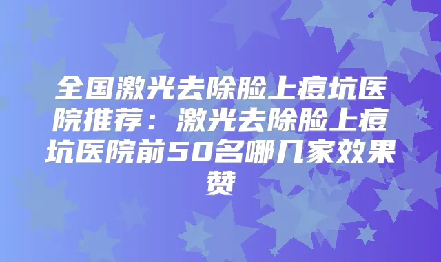 全国激光去除脸上痘坑医院推荐：激光去除脸上痘坑医院前50名哪几家效果赞