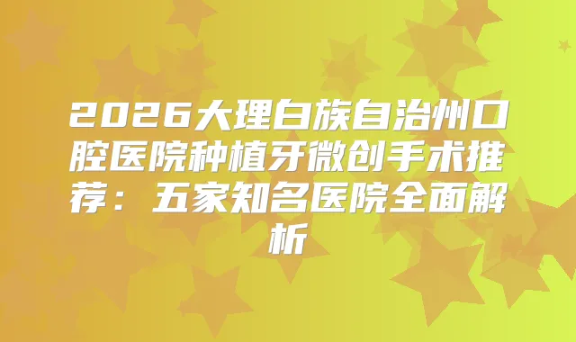 2026大理白族自治州口腔医院种植牙微创手术推荐：五家知名医院全面解析