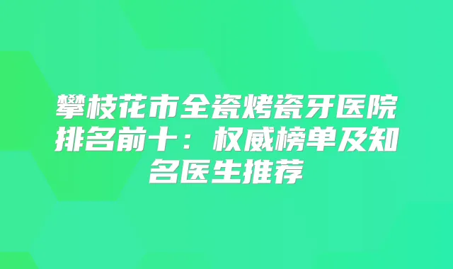 攀枝花市全瓷烤瓷牙医院排名前十：榜单及知名医生推荐