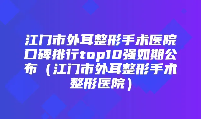 江门市外耳整形手术医院口碑排行top10强如期公布(江门市外耳整形手术整形医院)