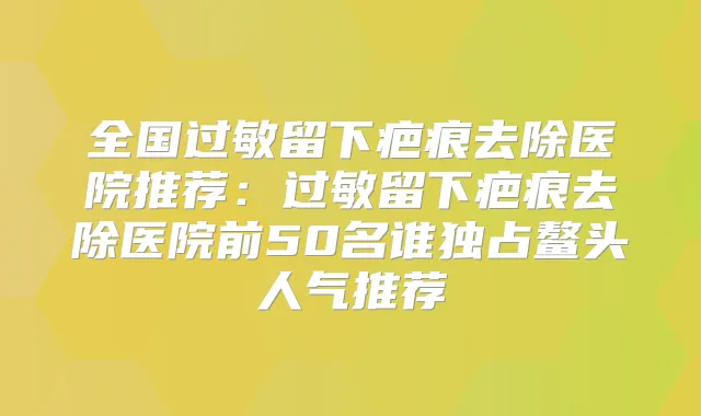 全国过敏留下疤痕去除医院推荐：过敏留下疤痕去除医院前50名谁独占鳌头人气推荐