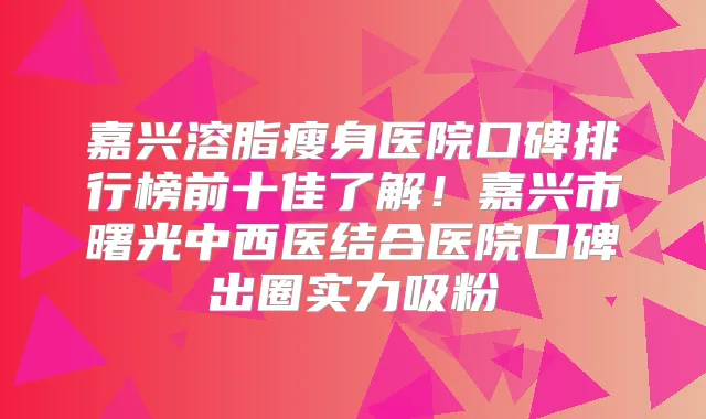 嘉兴溶脂瘦身医院口碑排行榜前十佳了解！嘉兴市曙光中西医结合医院口碑出圈实力吸粉