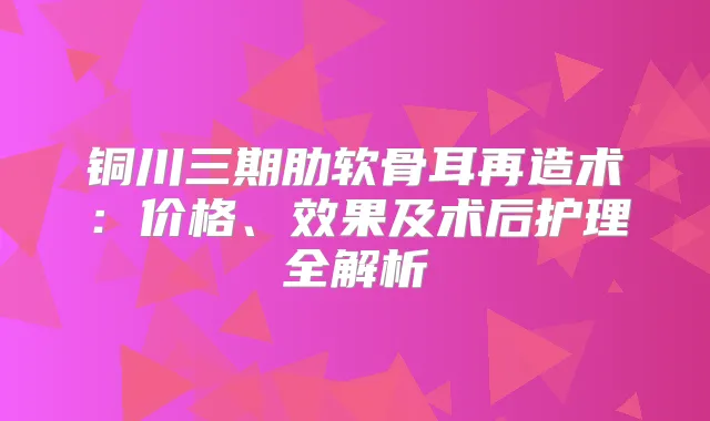 铜川三期肋软骨耳再造术：价格、效果及术后护理全解析