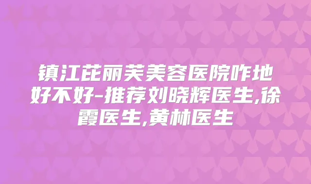 镇江芘丽芙美容医院咋地好不好-推荐刘晓辉医生,徐霞医生,黄林医生