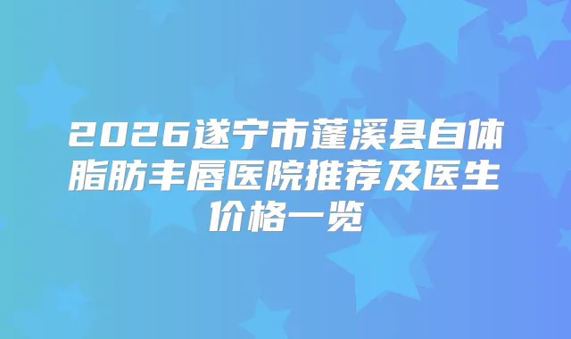 2026遂宁市蓬溪县自体脂肪丰唇医院推荐及医生价格一览
