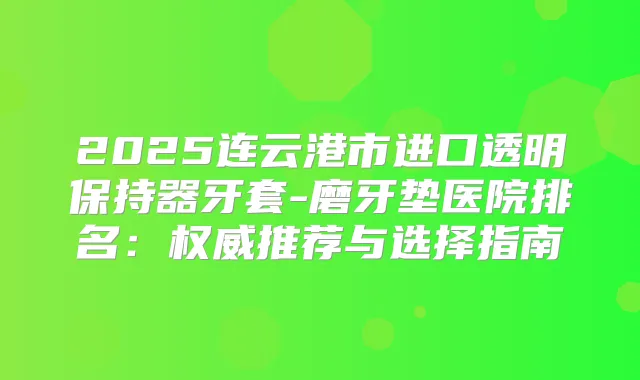 2025连云港市进口透明保持器牙套-磨牙垫医院排名：推荐与选择指南