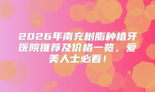 2026年南充树脂种植牙医院推荐及价格一览，爱美人士必看！